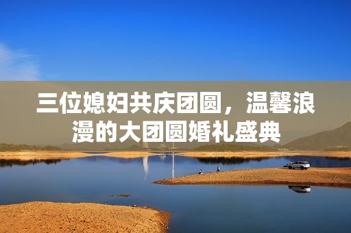 三位媳妇共庆团圆，温馨浪漫的大团圆婚礼盛典