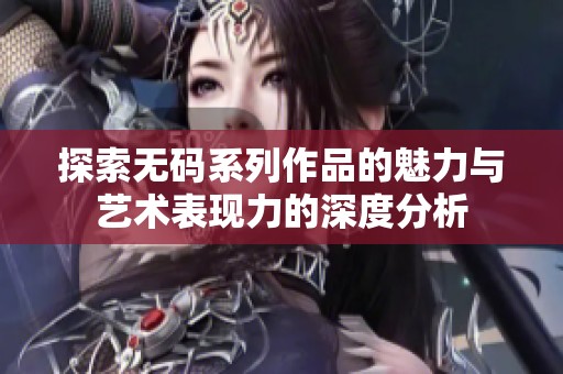 探索无码系列作品的魅力与艺术表现力的深度分析