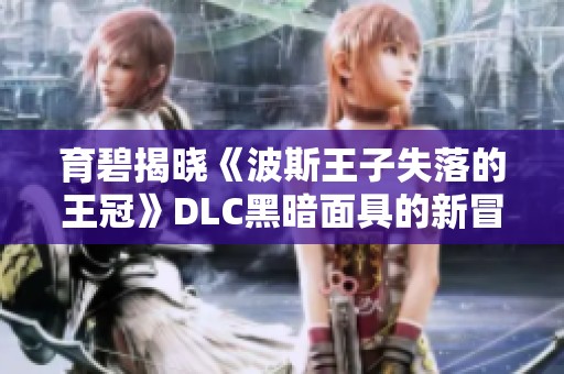 育碧揭晓《波斯王子失落的王冠》DLC黑暗面具的新冒险内容与特色