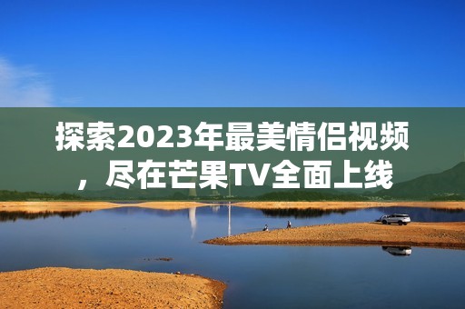 探索2023年最美情侣视频，尽在芒果TV全面上线