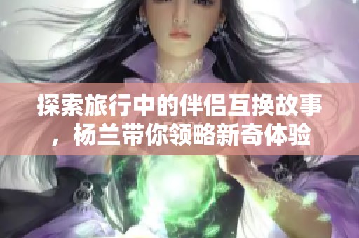 探索旅行中的伴侣互换故事，杨兰带你领略新奇体验