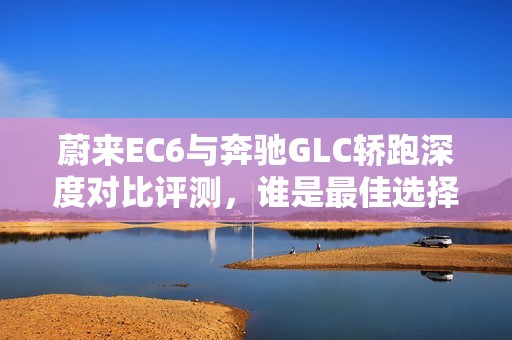 蔚来EC6与奔驰GLC轿跑深度对比评测，谁是最佳选择