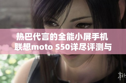 热巴代言的全能小屏手机 联想moto S50详尽评测与体验分享