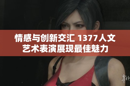 情感与创新交汇 1377人文艺术表演展现最佳魅力