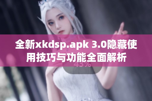 全新xkdsp.apk 3.0隐藏使用技巧与功能全面解析