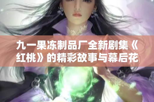 九一果冻制品厂全新剧集《红桃》的精彩故事与幕后花絮解析