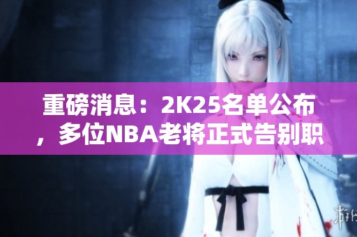 重磅消息：2K25名单公布，多位NBA老将正式告别职业生涯