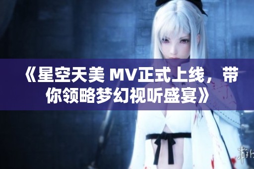 《星空天美 MV正式上线，带你领略梦幻视听盛宴》