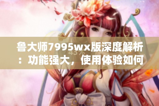 鲁大师7995wx版深度解析：功能强大，使用体验如何？