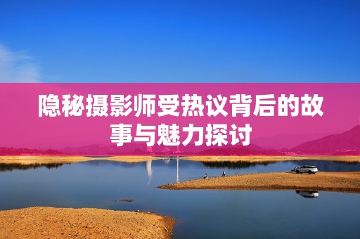 隐秘摄影师受热议背后的故事与魅力探讨