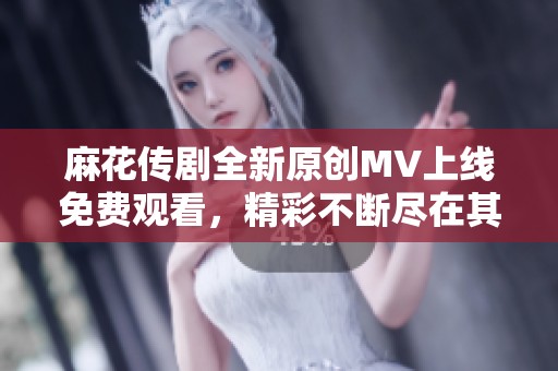 麻花传剧全新原创MV上线免费观看，精彩不断尽在其中