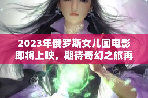 2023年俄罗斯女儿国电影即将上映，期待奇幻之旅再启航