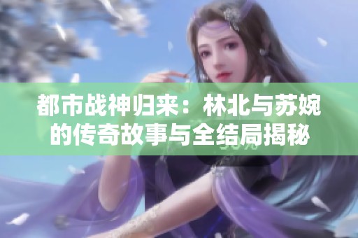 都市战神归来：林北与苏婉的传奇故事与全结局揭秘