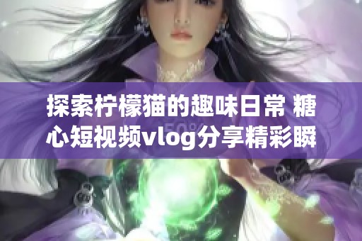 探索柠檬猫的趣味日常 糖心短视频vlog分享精彩瞬间