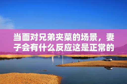 当面对兄弟夹菜的场景，妻子会有什么反应这是正常的吗