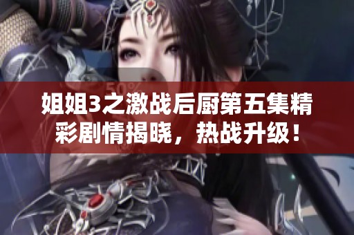 姐姐3之激战后厨第五集精彩剧情揭晓，热战升级！