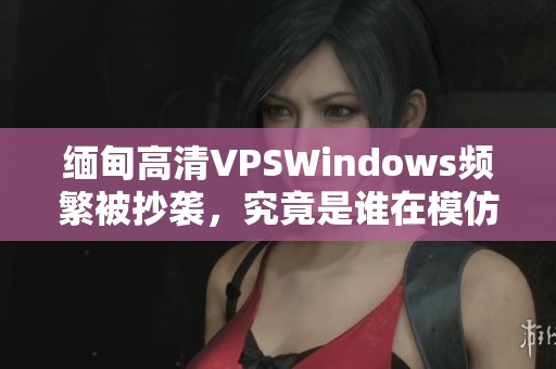 缅甸高清VPSWindows频繁被抄袭，究竟是谁在模仿？