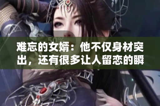 难忘的女婿：他不仅身材突出，还有很多让人留恋的瞬间