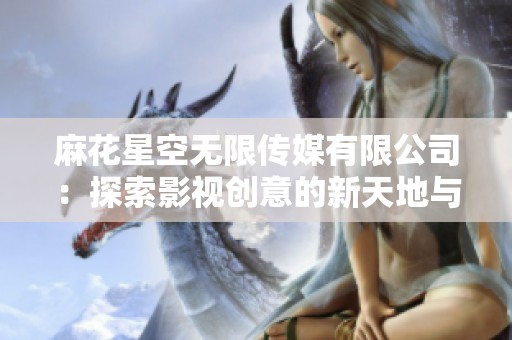 麻花星空无限传媒有限公司：探索影视创意的新天地与无限可能