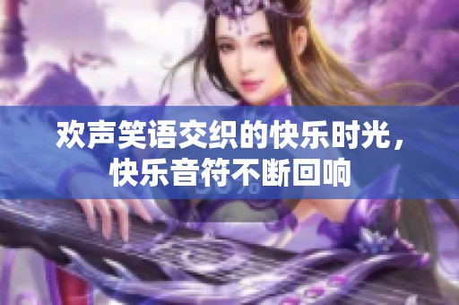 欢声笑语交织的快乐时光，快乐音符不断回响