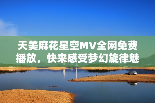 天美麻花星空MV全网免费播放，快来感受梦幻旋律魅力