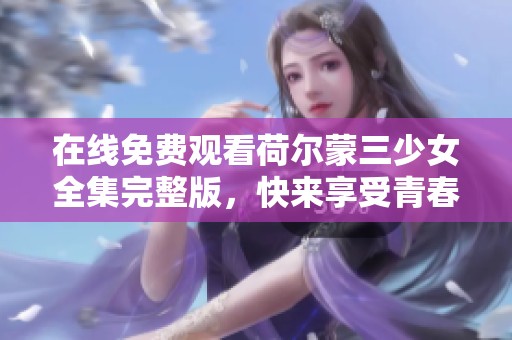 在线免费观看荷尔蒙三少女全集完整版，快来享受青春激情！