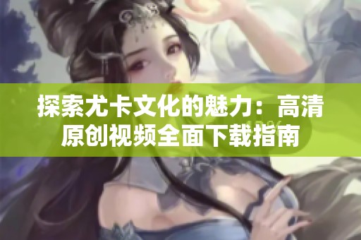 探索尤卡文化的魅力：高清原创视频全面下载指南