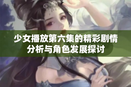 少女播放第六集的精彩剧情分析与角色发展探讨