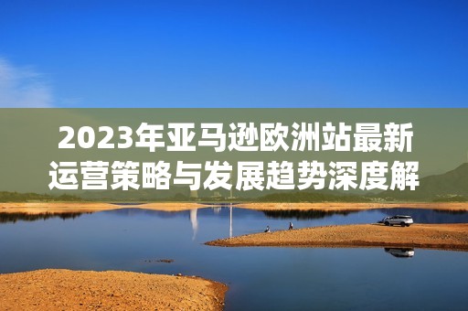 2023年亚马逊欧洲站最新运营策略与发展趋势深度解析