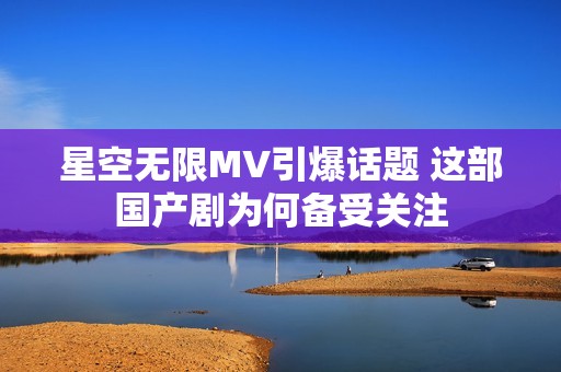 星空无限MV引爆话题 这部国产剧为何备受关注