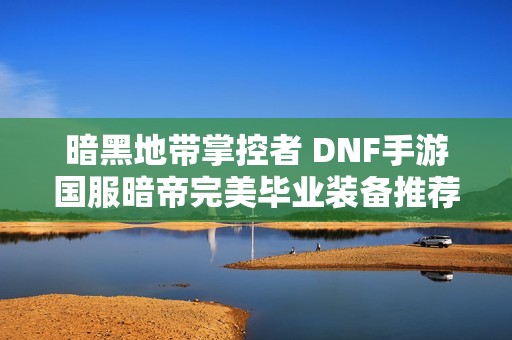 暗黑地带掌控者 DNF手游国服暗帝完美毕业装备推荐与搭配技巧