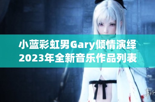 小蓝彩虹男Gary倾情演绎2023年全新音乐作品列表