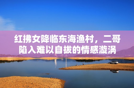 红拂女降临东海渔村，二哥陷入难以自拔的情感漩涡