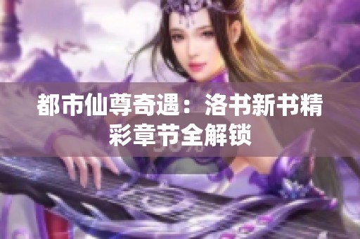 都市仙尊奇遇：洛书新书精彩章节全解锁