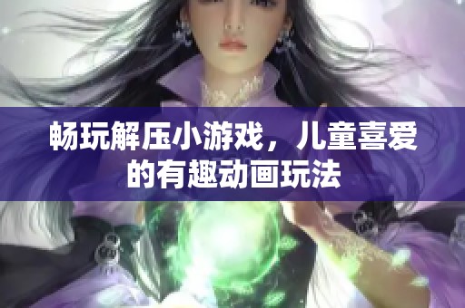 畅玩解压小游戏，儿童喜爱的有趣动画玩法