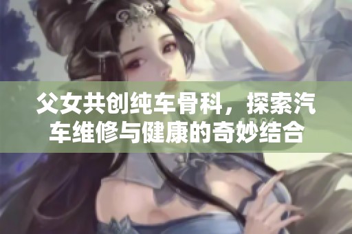 父女共创纯车骨科，探索汽车维修与健康的奇妙结合