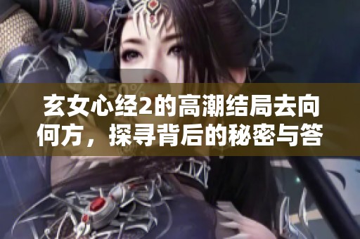 玄女心经2的高潮结局去向何方，探寻背后的秘密与答案