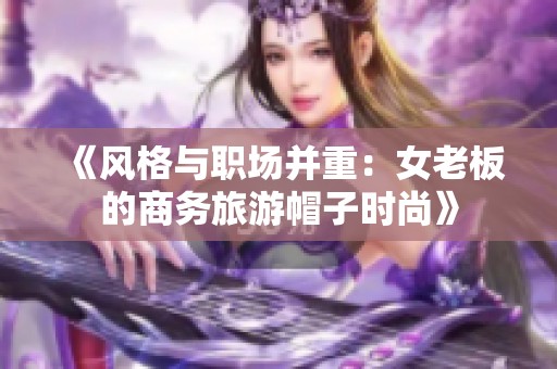 《风格与职场并重：女老板的商务旅游帽子时尚》