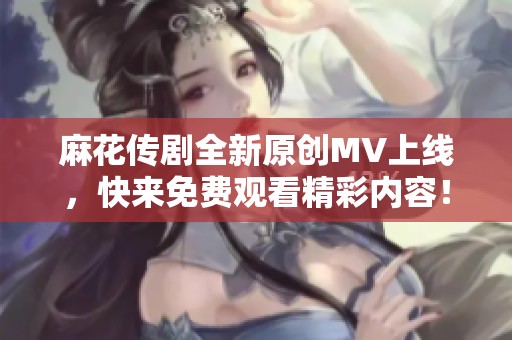 麻花传剧全新原创MV上线，快来免费观看精彩内容！