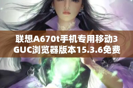 联想A670t手机专用移动3GUC浏览器版本15.3.6免费下载安装指导