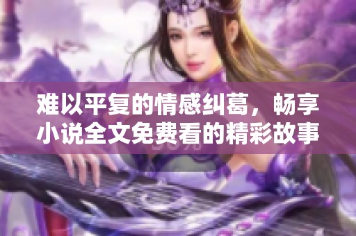 难以平复的情感纠葛，畅享小说全文免费看的精彩故事