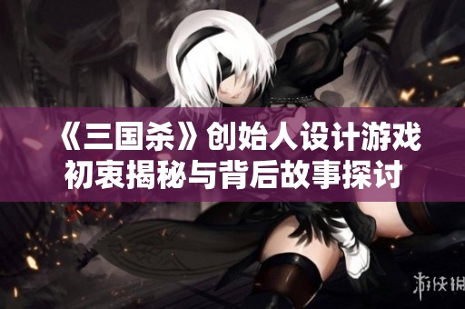 《三国杀》创始人设计游戏初衷揭秘与背后故事探讨