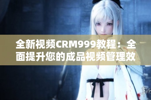 全新视频CRM999教程：全面提升您的成品视频管理效率