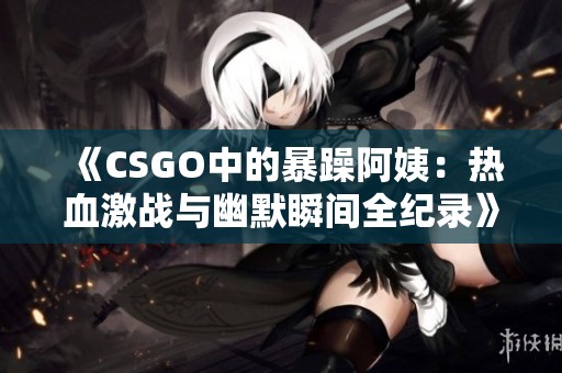 《CSGO中的暴躁阿姨：热血激战与幽默瞬间全纪录》