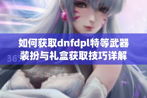 如何获取dnfdpl特等武器装扮与礼盒获取技巧详解