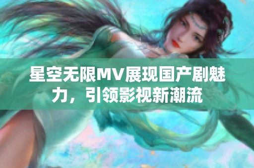 星空无限MV展现国产剧魅力，引领影视新潮流