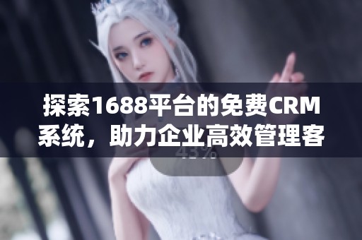 探索1688平台的免费CRM系统，助力企业高效管理客户关系