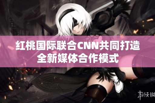 红桃国际联合CNN共同打造全新媒体合作模式