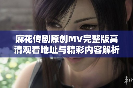 麻花传剧原创MV完整版高清观看地址与精彩内容解析