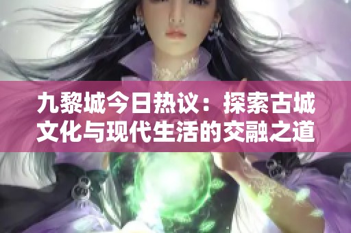 九黎城今日热议：探索古城文化与现代生活的交融之道